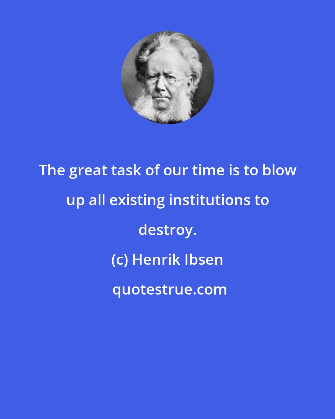 Henrik Ibsen: The great task of our time is to blow up all existing institutions to destroy.