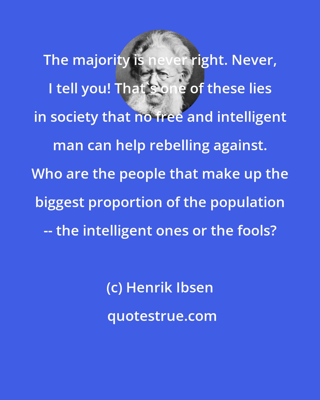 Henrik Ibsen: The majority is never right. Never, I tell you! That's one of these lies in society that no free and intelligent man can help rebelling against. Who are the people that make up the biggest proportion of the population -- the intelligent ones or the fools?