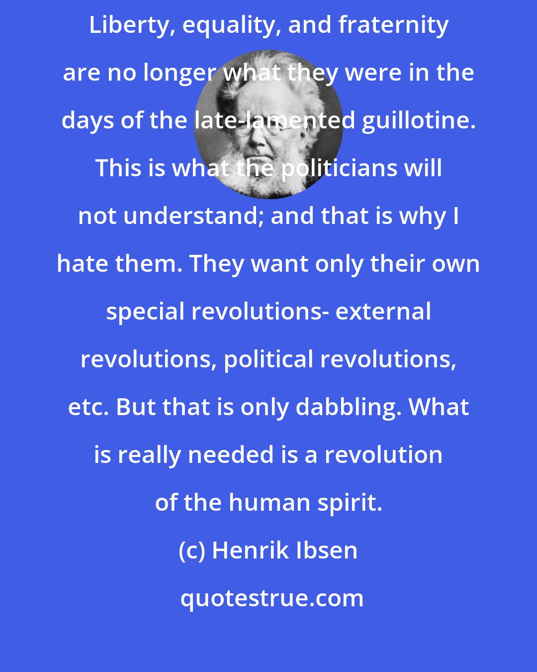 Henrik Ibsen: The old terms must be invented with new meaning and given new explanations. Liberty, equality, and fraternity are no longer what they were in the days of the late-lamented guillotine. This is what the politicians will not understand; and that is why I hate them. They want only their own special revolutions- external revolutions, political revolutions, etc. But that is only dabbling. What is really needed is a revolution of the human spirit.