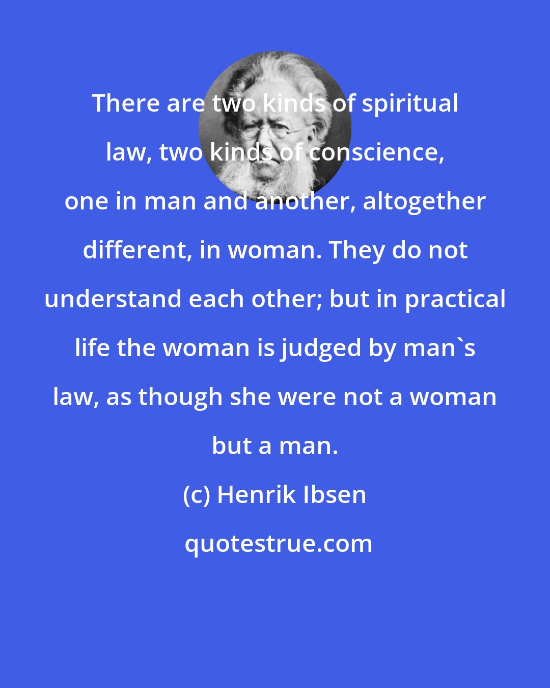 Henrik Ibsen: There are two kinds of spiritual law, two kinds of conscience, one in man and another, altogether different, in woman. They do not understand each other; but in practical life the woman is judged by man's law, as though she were not a woman but a man.