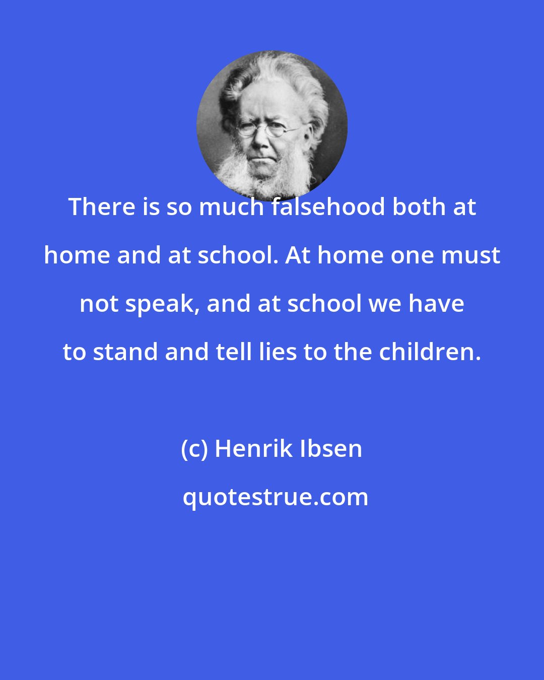 Henrik Ibsen: There is so much falsehood both at home and at school. At home one must not speak, and at school we have to stand and tell lies to the children.