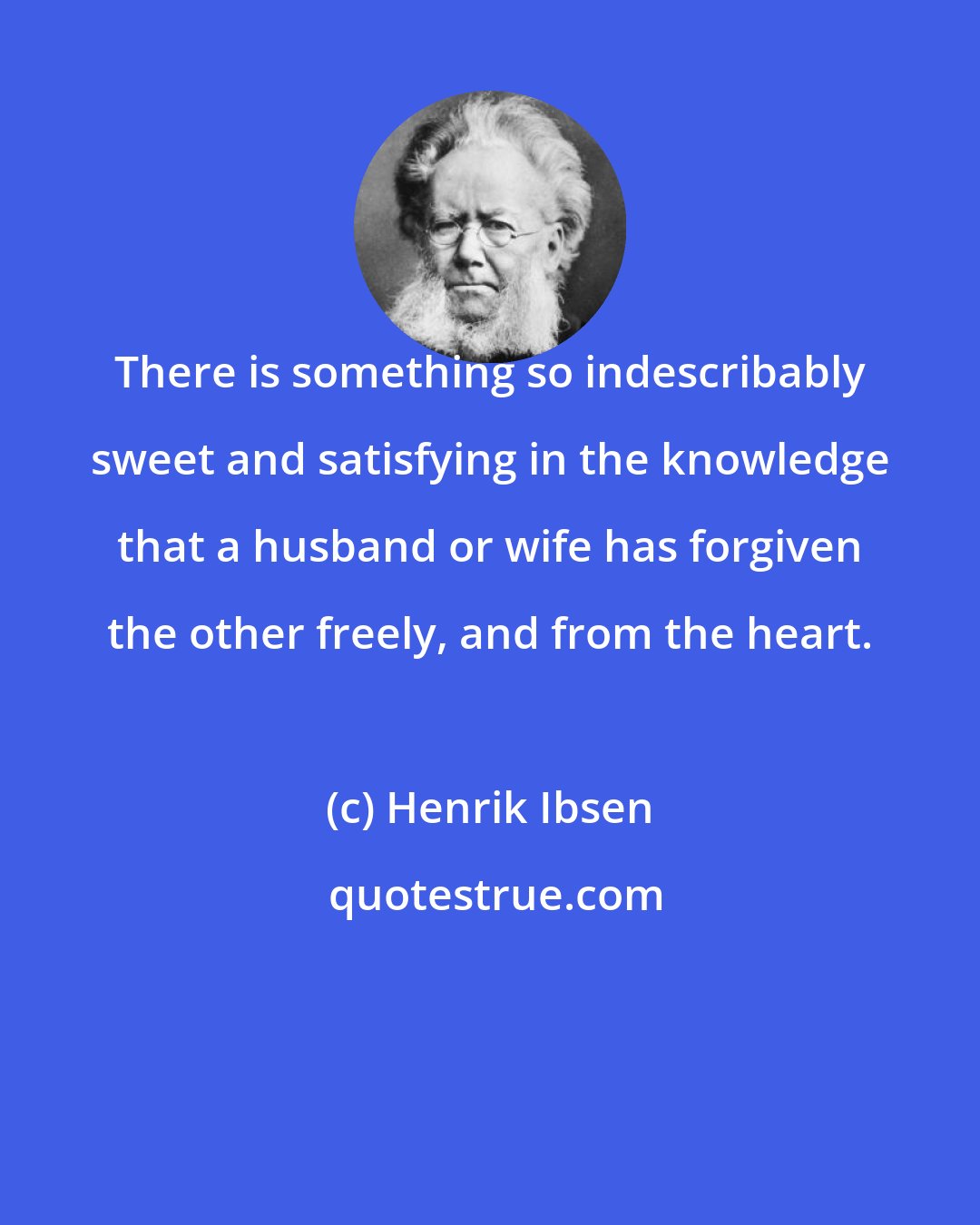 Henrik Ibsen: There is something so indescribably sweet and satisfying in the knowledge that a husband or wife has forgiven the other freely, and from the heart.