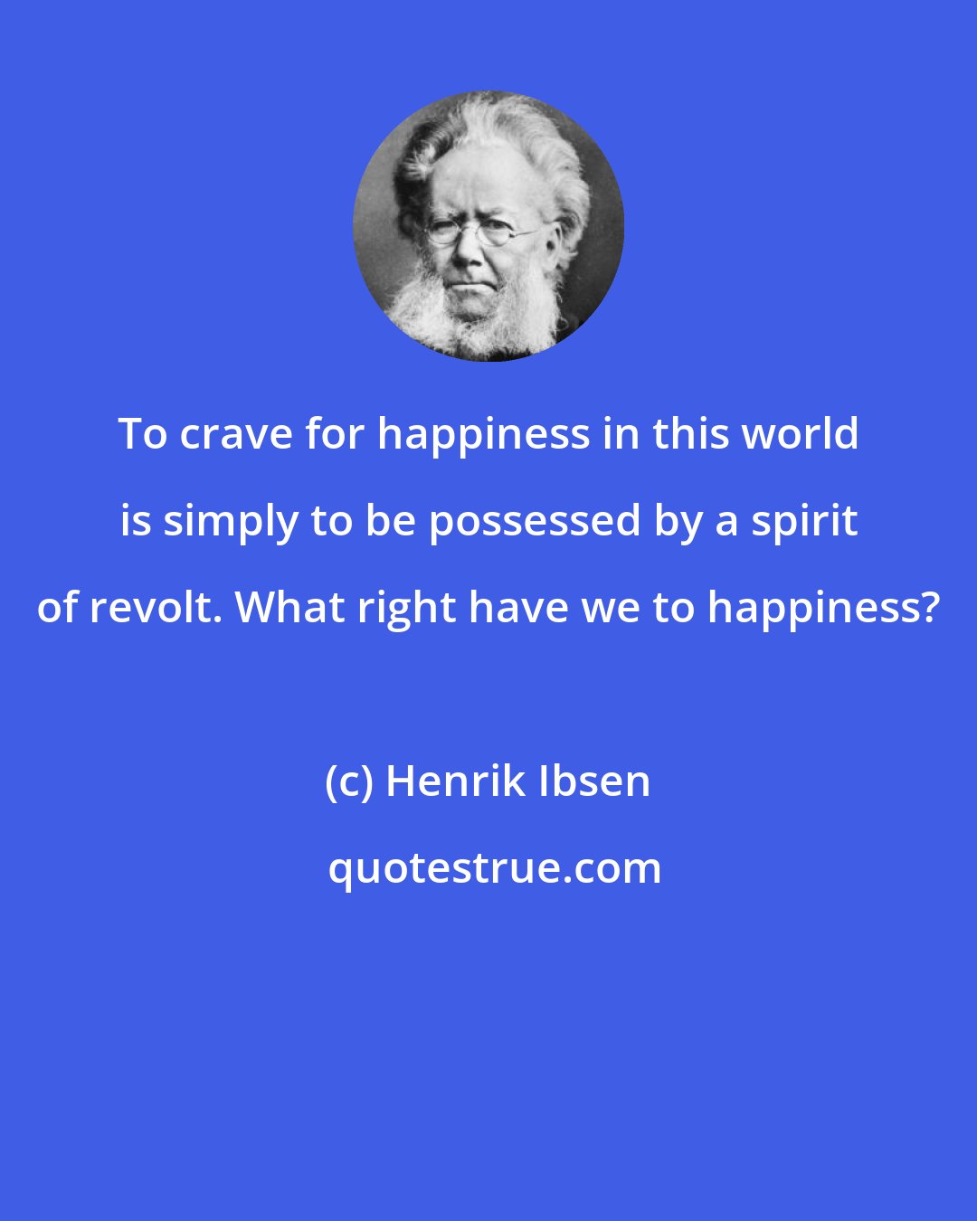 Henrik Ibsen: To crave for happiness in this world is simply to be possessed by a spirit of revolt. What right have we to happiness?