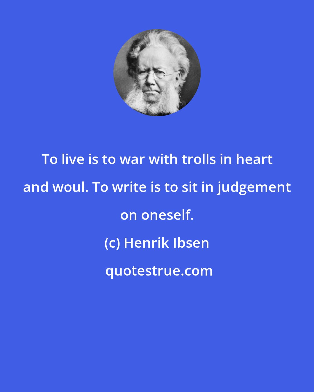 Henrik Ibsen: To live is to war with trolls in heart and woul. To write is to sit in judgement on oneself.