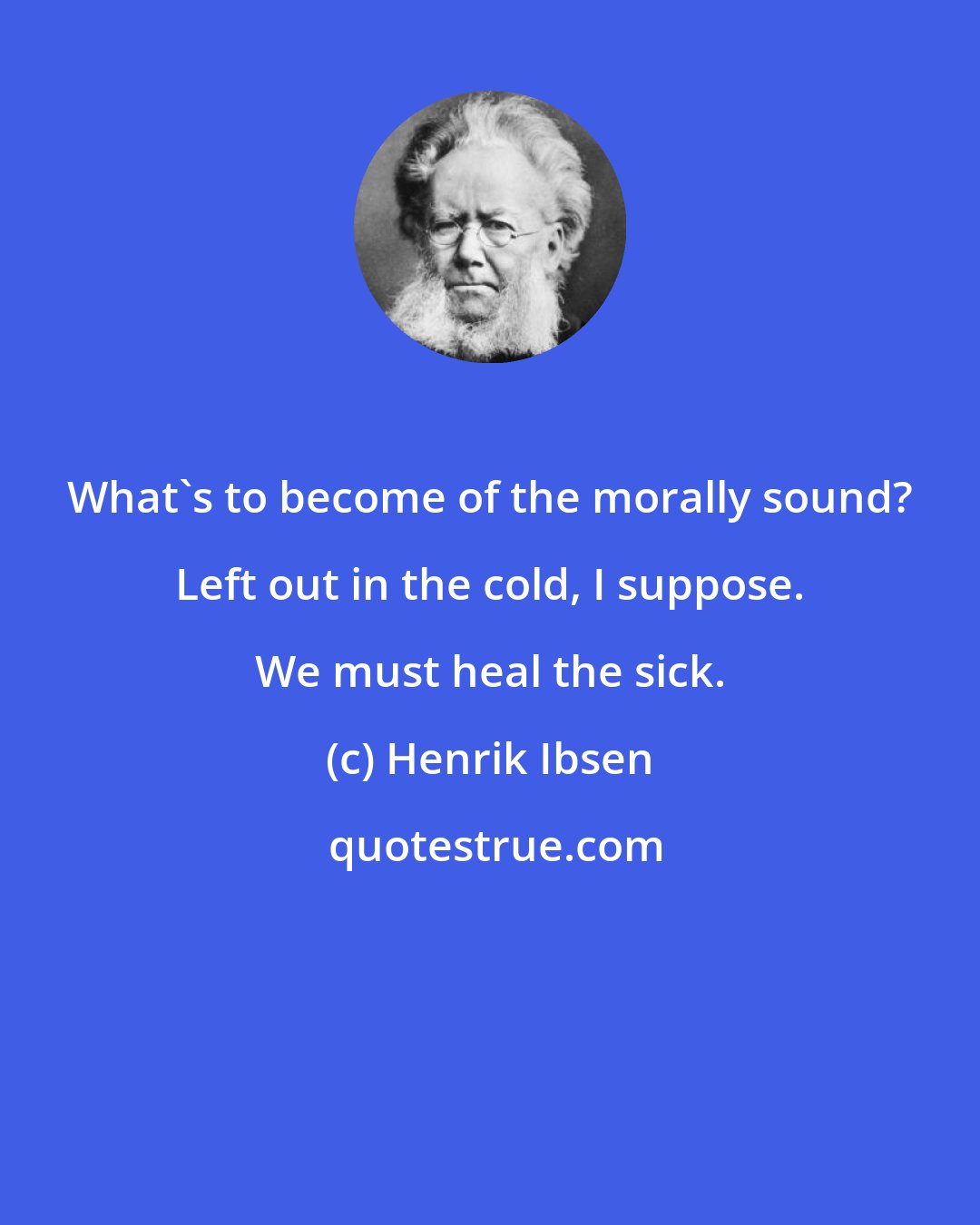 Henrik Ibsen: What's to become of the morally sound? Left out in the cold, I suppose. We must heal the sick.