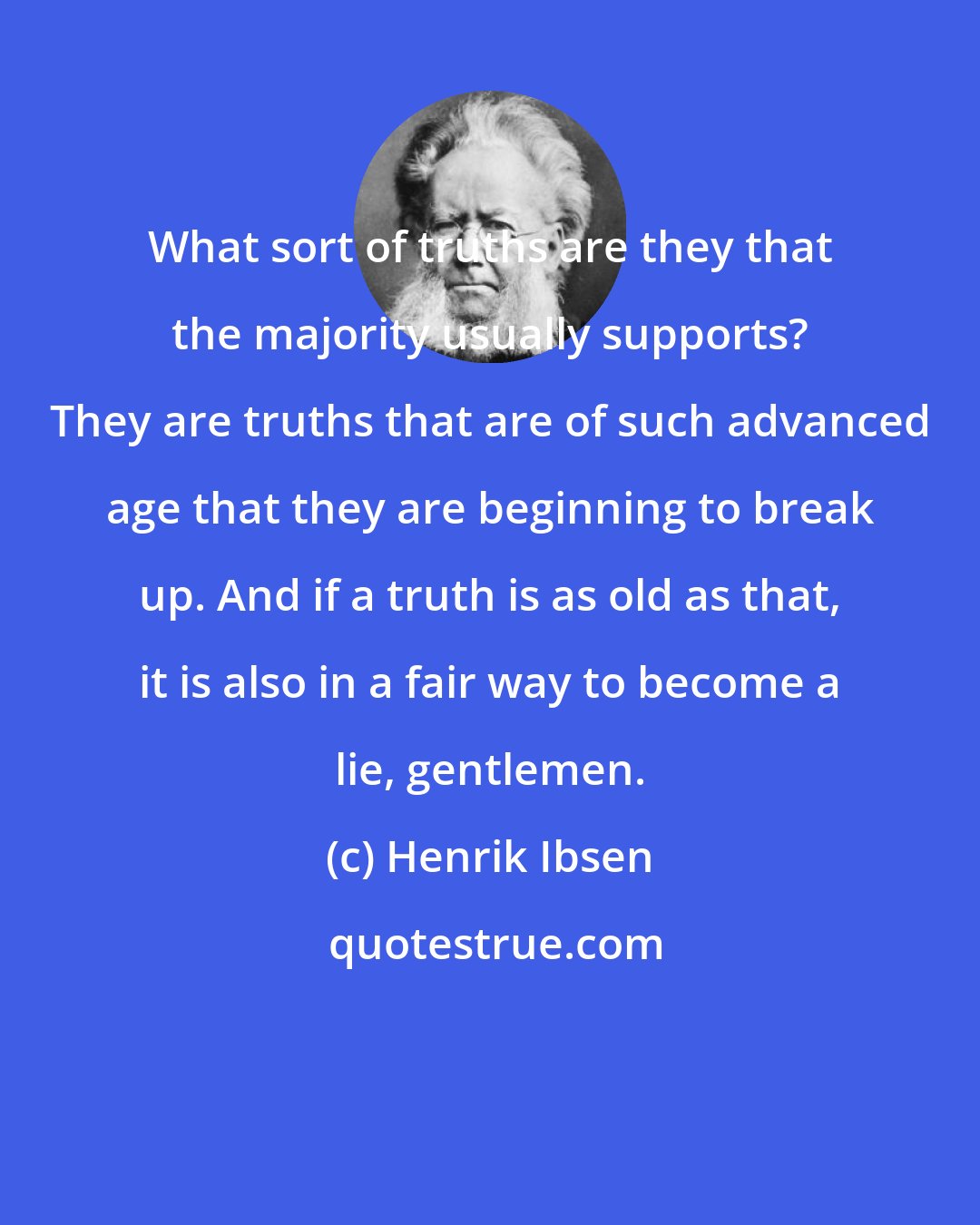 Henrik Ibsen: What sort of truths are they that the majority usually supports? They are truths that are of such advanced age that they are beginning to break up. And if a truth is as old as that, it is also in a fair way to become a lie, gentlemen.