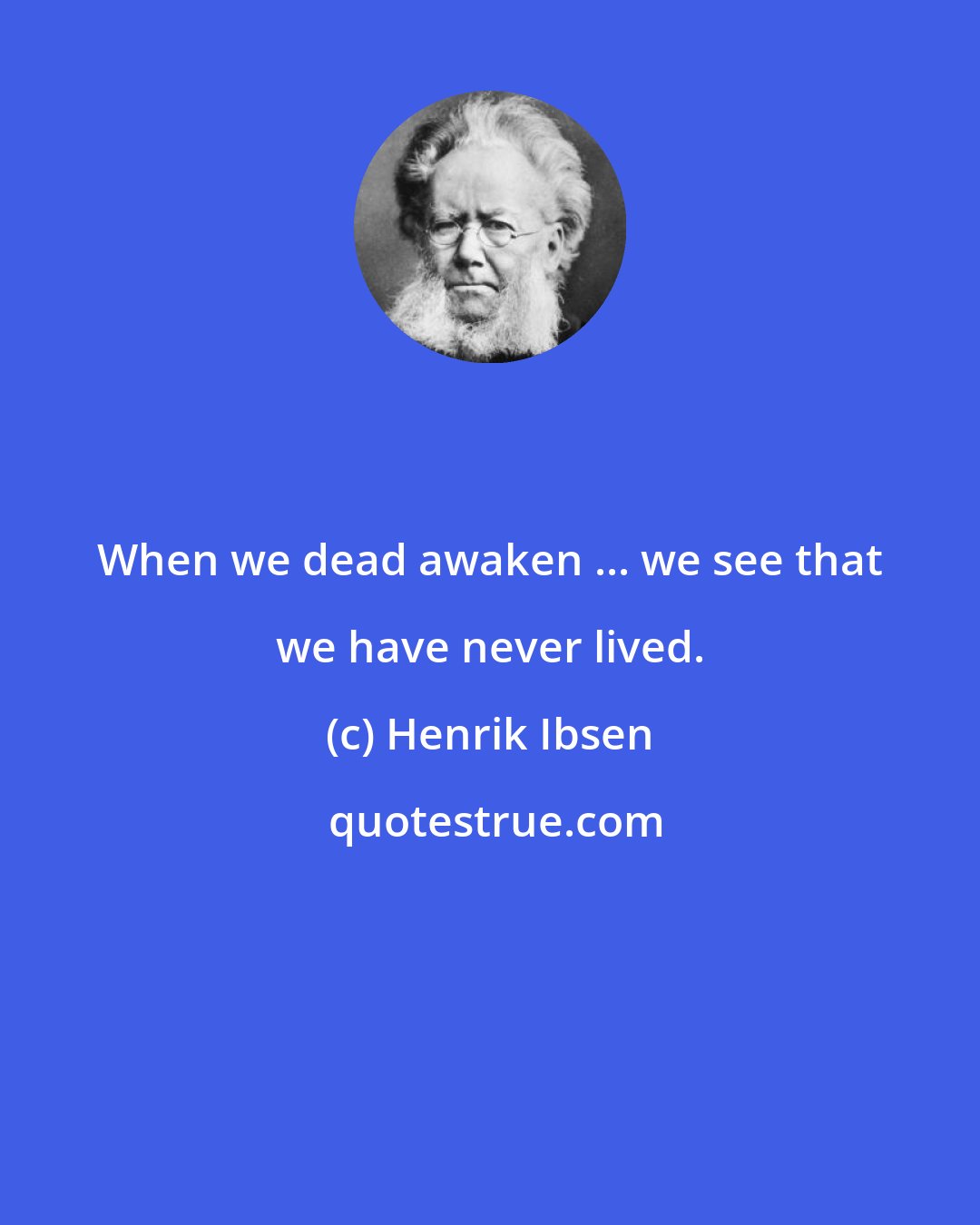 Henrik Ibsen: When we dead awaken ... we see that we have never lived.