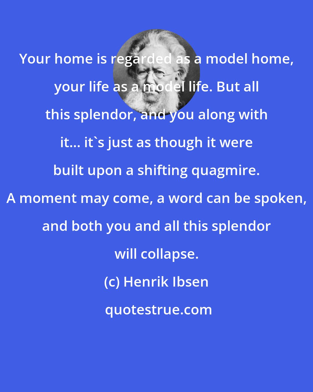 Henrik Ibsen: Your home is regarded as a model home, your life as a model life. But all this splendor, and you along with it... it's just as though it were built upon a shifting quagmire. A moment may come, a word can be spoken, and both you and all this splendor will collapse.