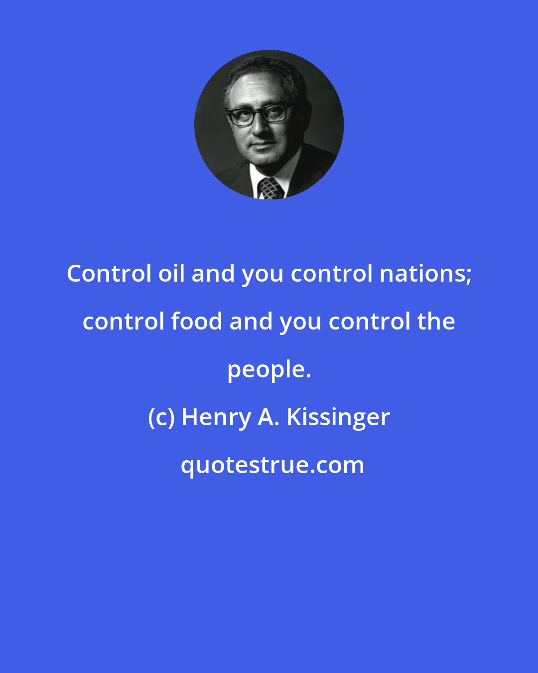 Henry A. Kissinger: Control oil and you control nations; control food and you control the people.