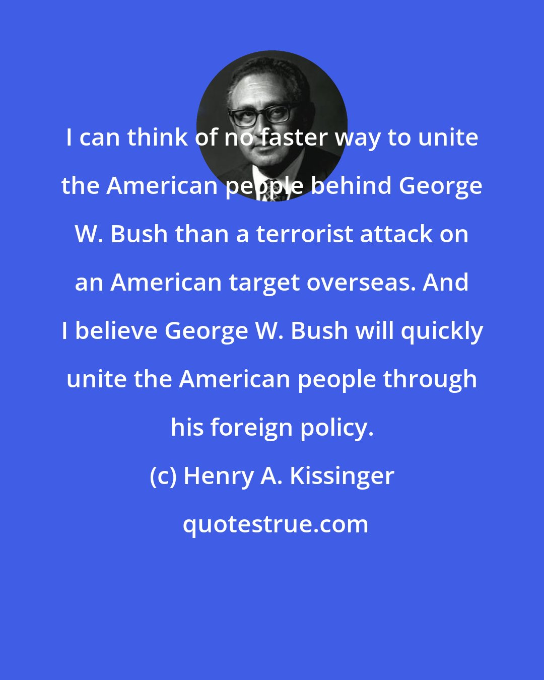 Henry A. Kissinger: I can think of no faster way to unite the American people behind George W. Bush than a terrorist attack on an American target overseas. And I believe George W. Bush will quickly unite the American people through his foreign policy.