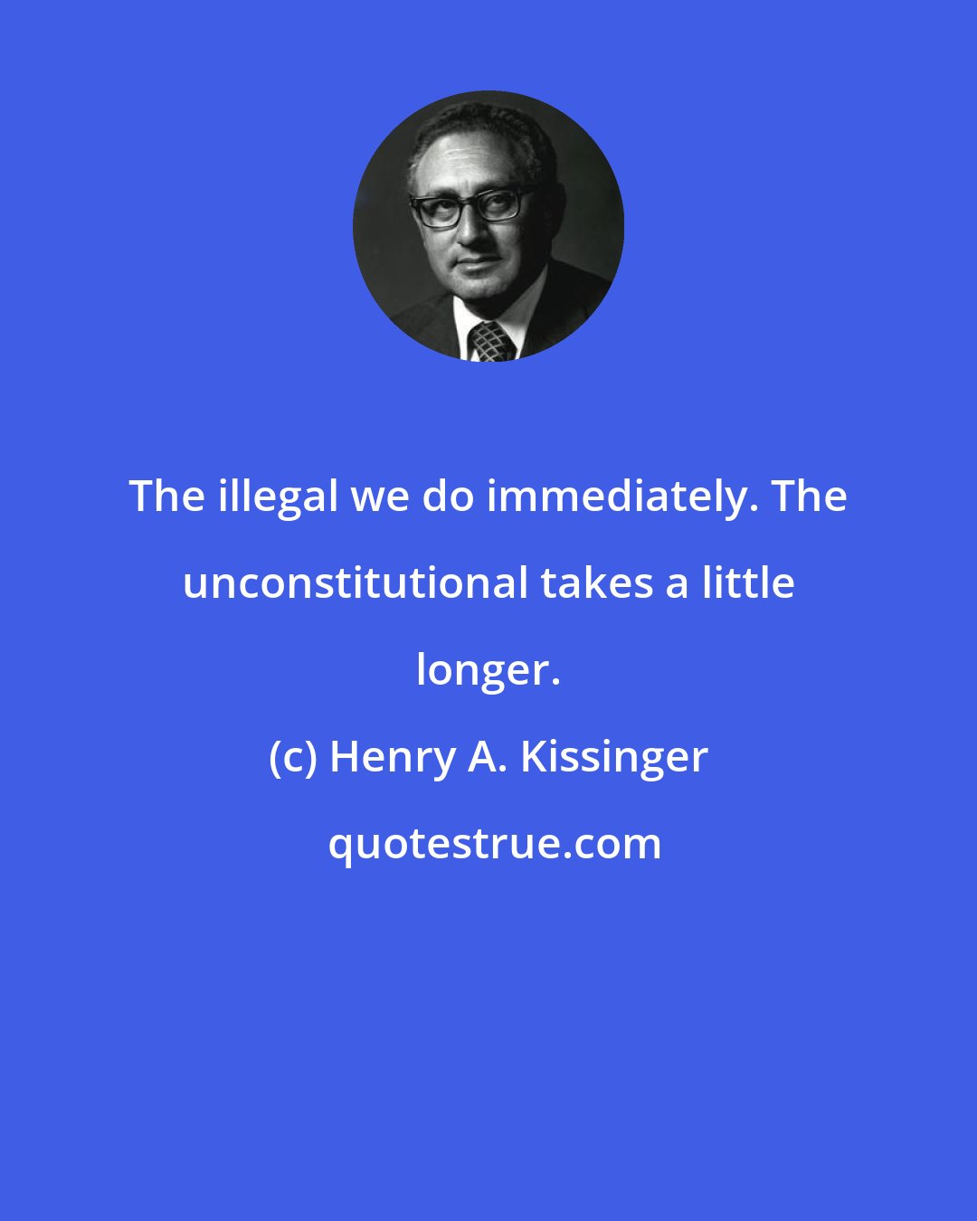 Henry A. Kissinger: The illegal we do immediately. The unconstitutional takes a little longer.