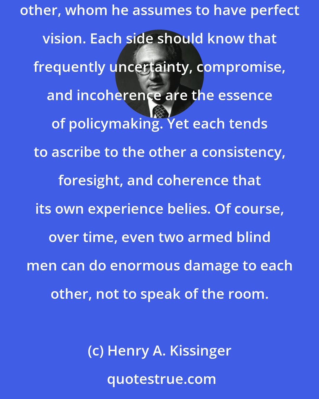 Henry A. Kissinger: The superpowers often behave like two heavily armed blind men feeling their way around a room, each believing himself in mortal peril from the other, whom he assumes to have perfect vision. Each side should know that frequently uncertainty, compromise, and incoherence are the essence of policymaking. Yet each tends to ascribe to the other a consistency, foresight, and coherence that its own experience belies. Of course, over time, even two armed blind men can do enormous damage to each other, not to speak of the room.