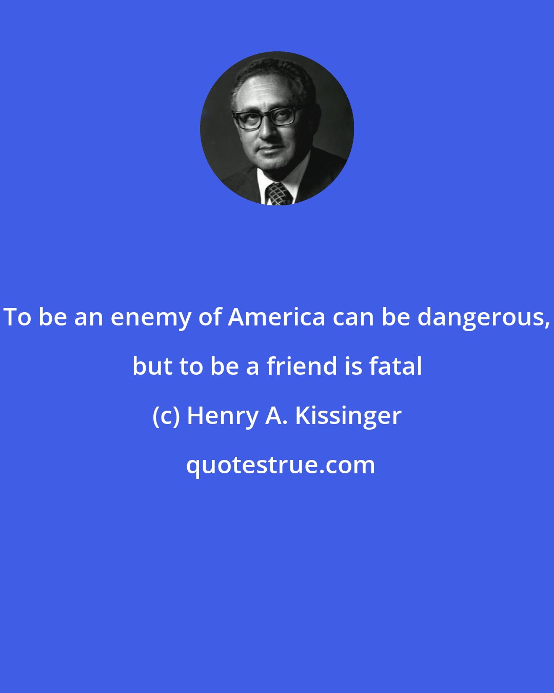 Henry A. Kissinger: To be an enemy of America can be dangerous, but to be a friend is fatal