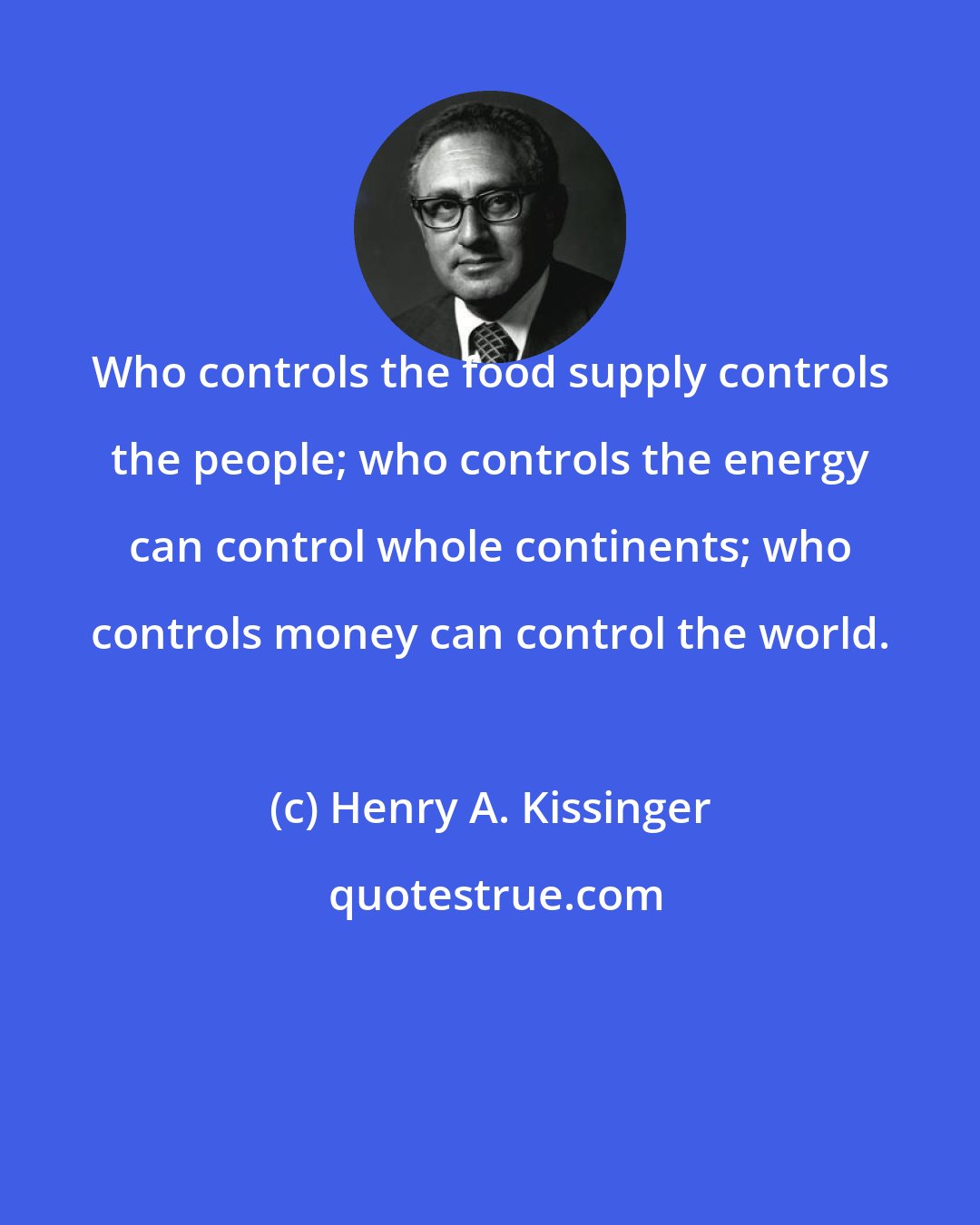 Henry A. Kissinger: Who controls the food supply controls the people; who controls the energy can control whole continents; who controls money can control the world.