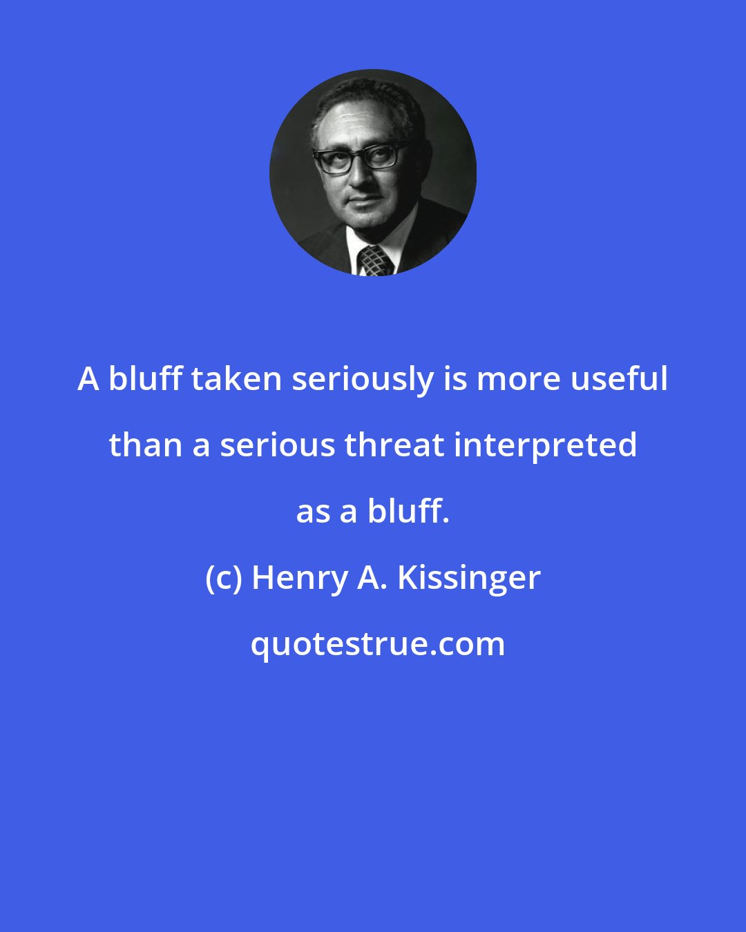 Henry A. Kissinger: A bluff taken seriously is more useful than a serious threat interpreted as a bluff.