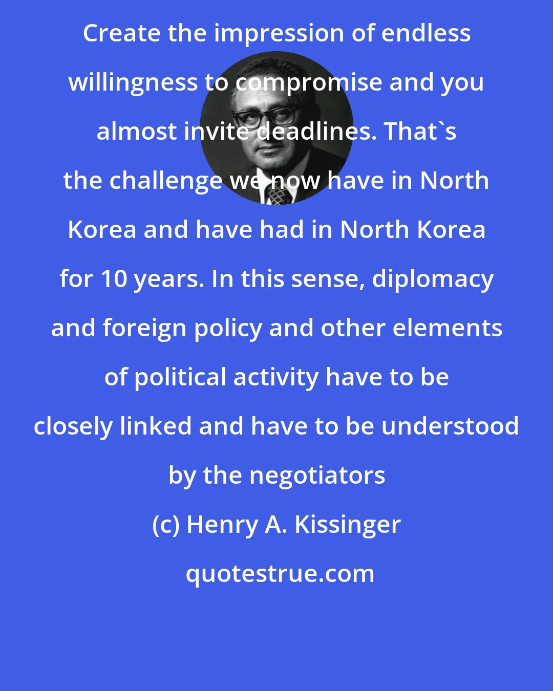 Henry A. Kissinger: Create the impression of endless willingness to compromise and you almost invite deadlines. That's the challenge we now have in North Korea and have had in North Korea for 10 years. In this sense, diplomacy and foreign policy and other elements of political activity have to be closely linked and have to be understood by the negotiators