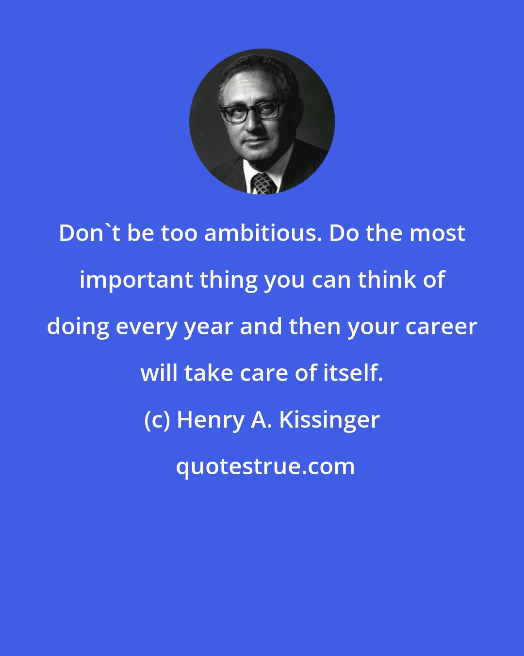 Henry A. Kissinger: Don't be too ambitious. Do the most important thing you can think of doing every year and then your career will take care of itself.