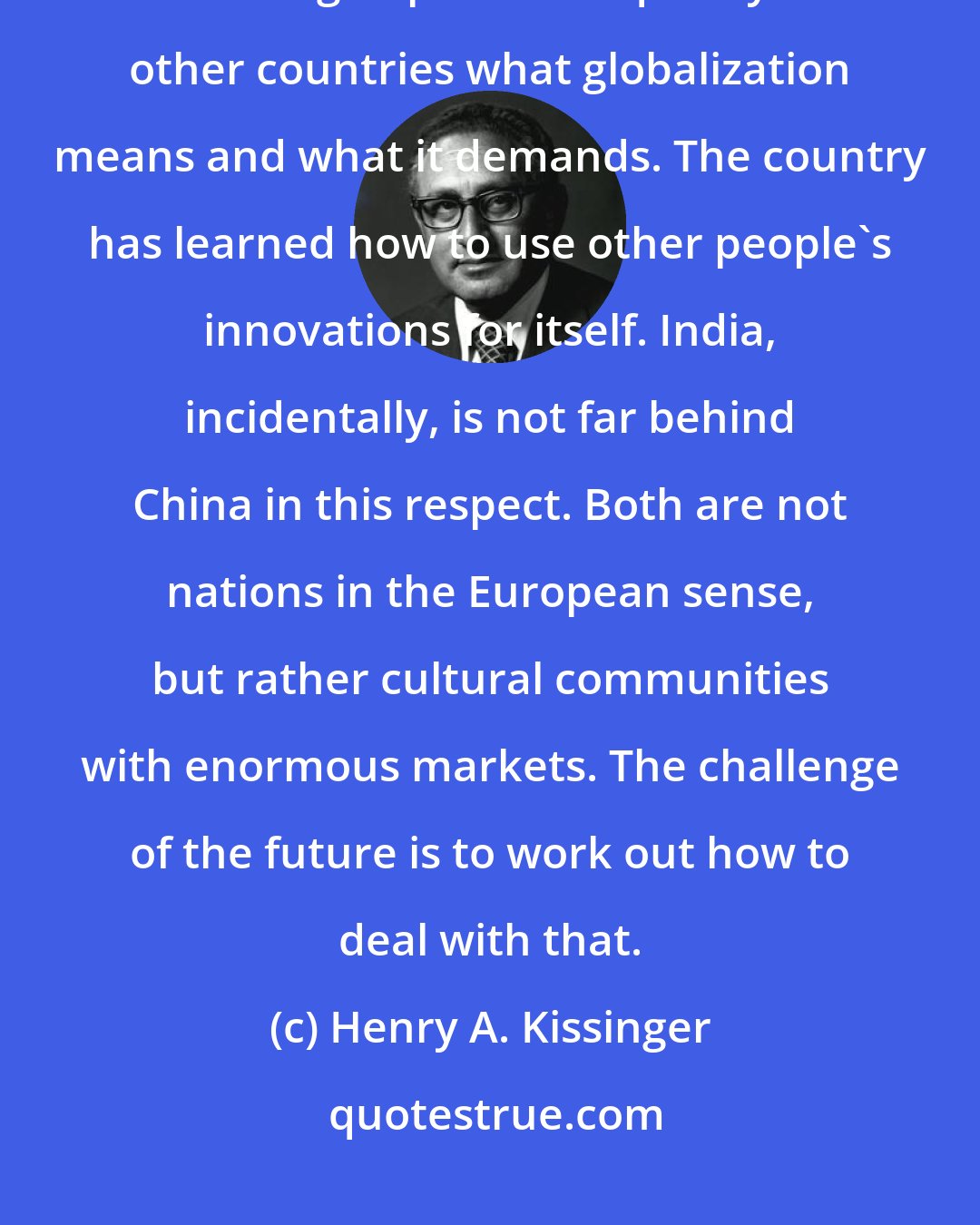 Henry A. Kissinger: I am against portraying China as the demon of the global community. China has grasped more quickly than other countries what globalization means and what it demands. The country has learned how to use other people's innovations for itself. India, incidentally, is not far behind China in this respect. Both are not nations in the European sense, but rather cultural communities with enormous markets. The challenge of the future is to work out how to deal with that.