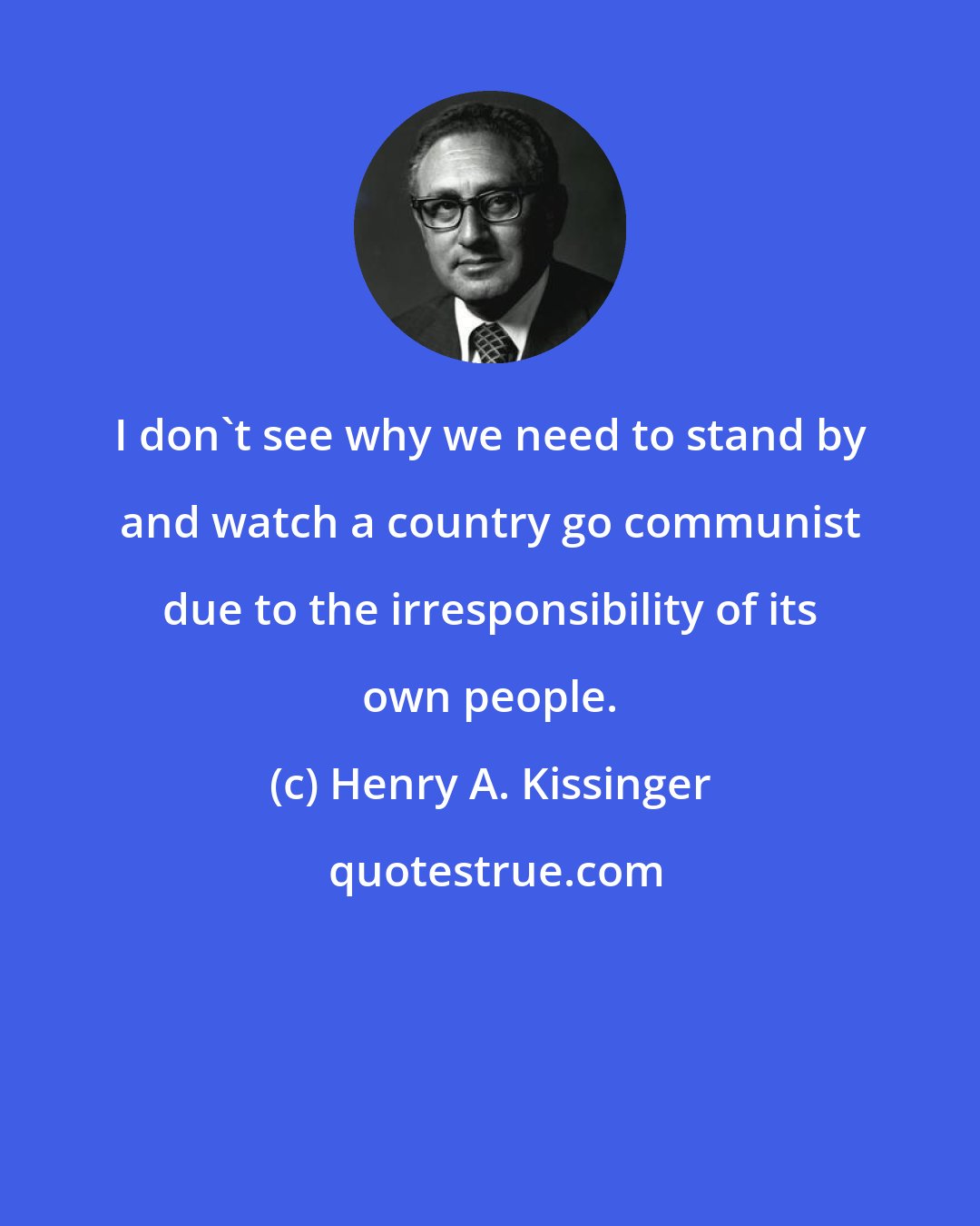 Henry A. Kissinger: I don't see why we need to stand by and watch a country go communist due to the irresponsibility of its own people.