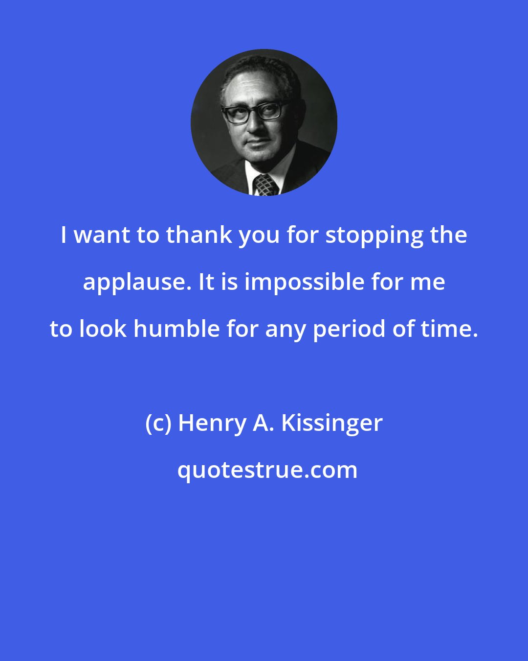 Henry A. Kissinger: I want to thank you for stopping the applause. It is impossible for me to look humble for any period of time.