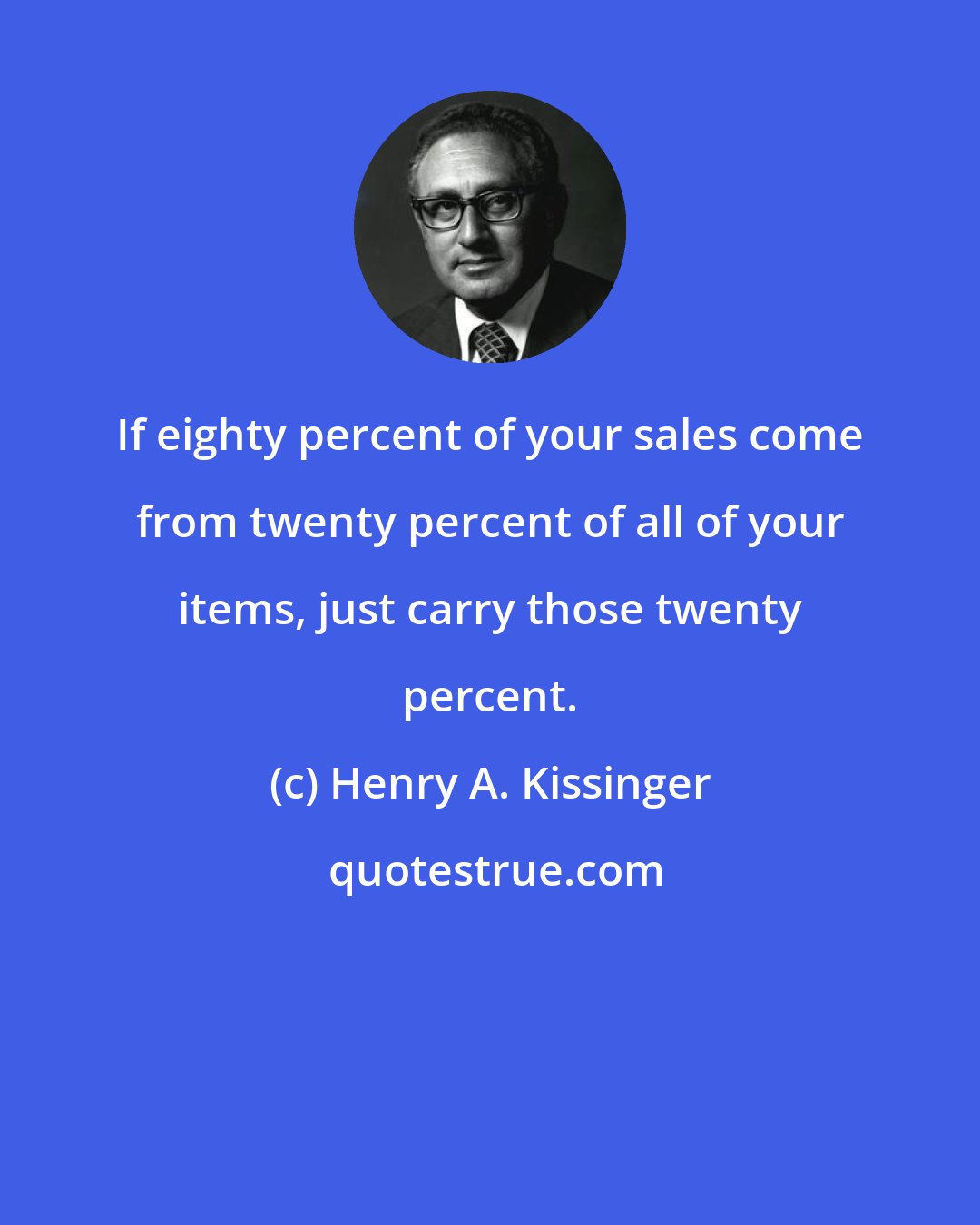 Henry A. Kissinger: If eighty percent of your sales come from twenty percent of all of your items, just carry those twenty percent.