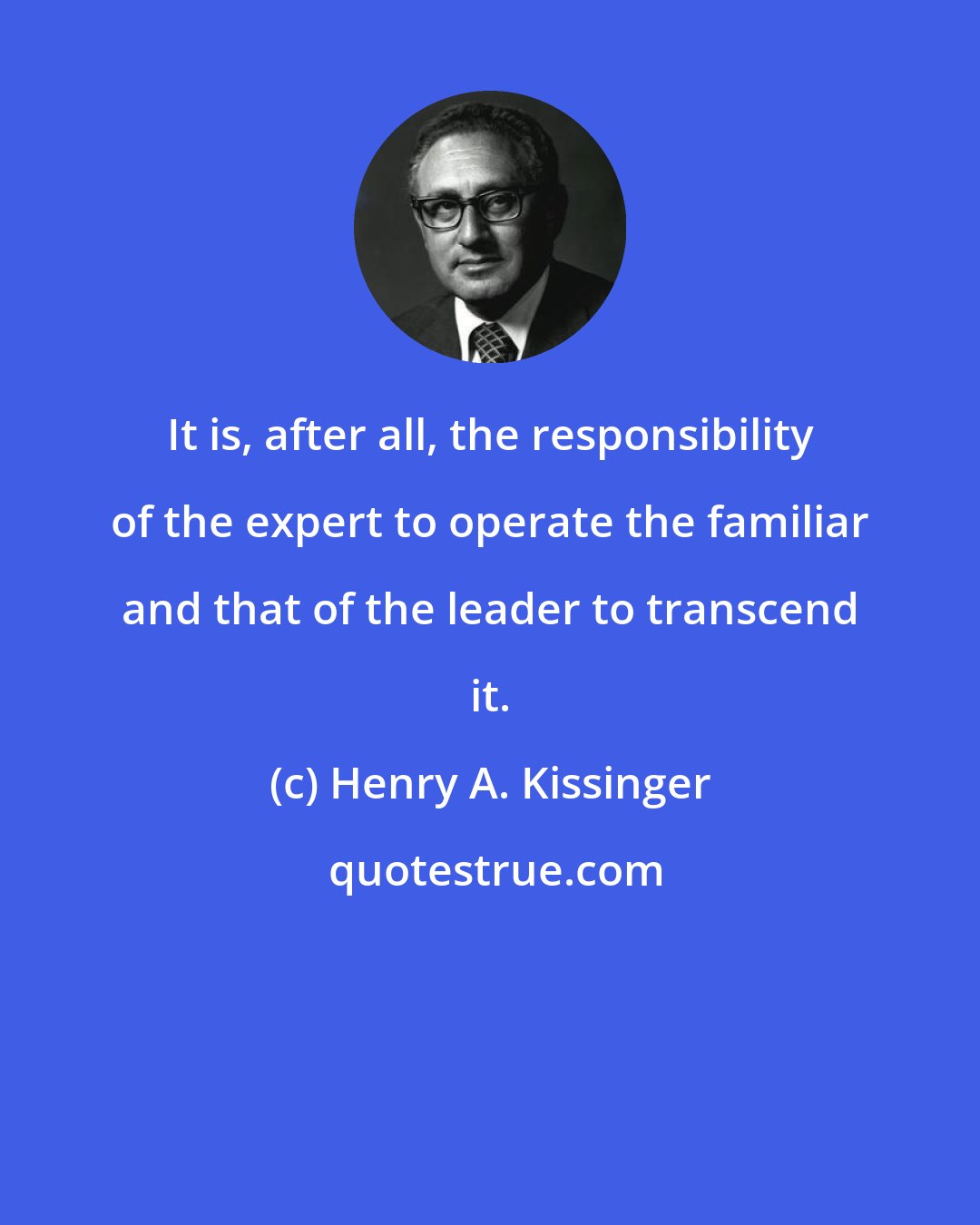 Henry A. Kissinger: It is, after all, the responsibility of the expert to operate the familiar and that of the leader to transcend it.