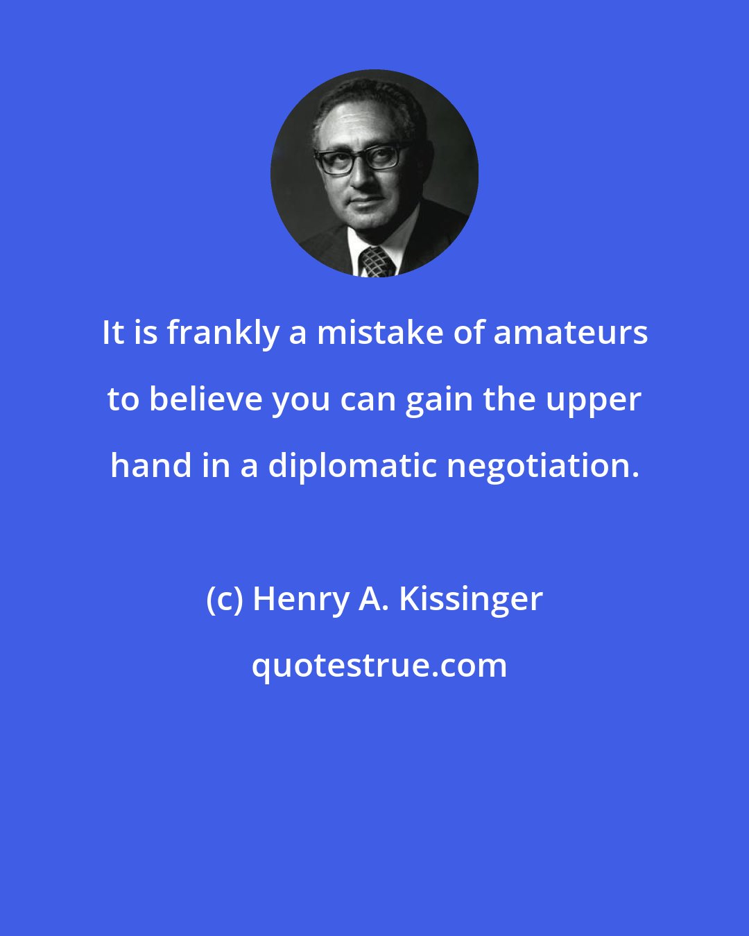 Henry A. Kissinger: It is frankly a mistake of amateurs to believe you can gain the upper hand in a diplomatic negotiation.