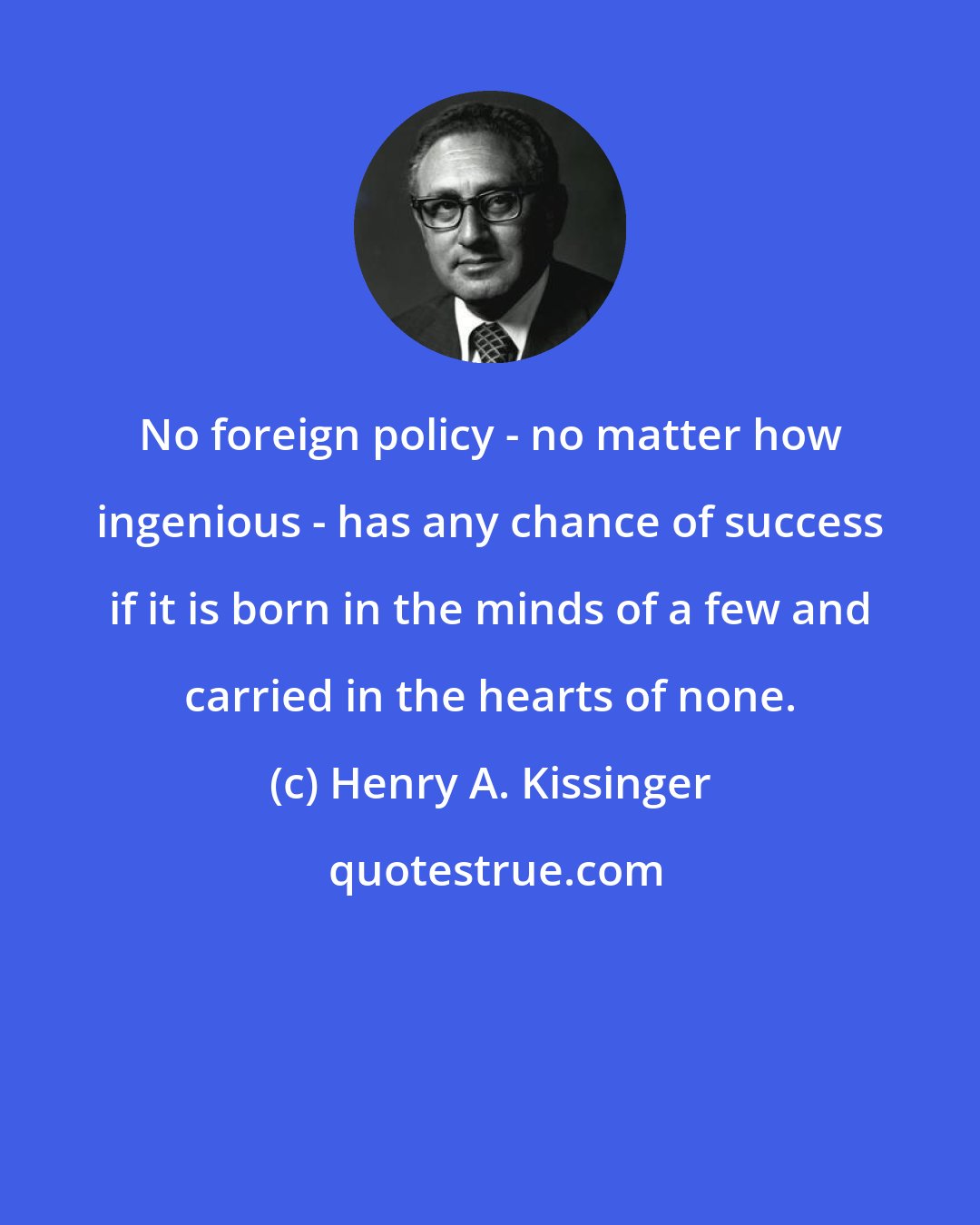 Henry A. Kissinger: No foreign policy - no matter how ingenious - has any chance of success if it is born in the minds of a few and carried in the hearts of none.