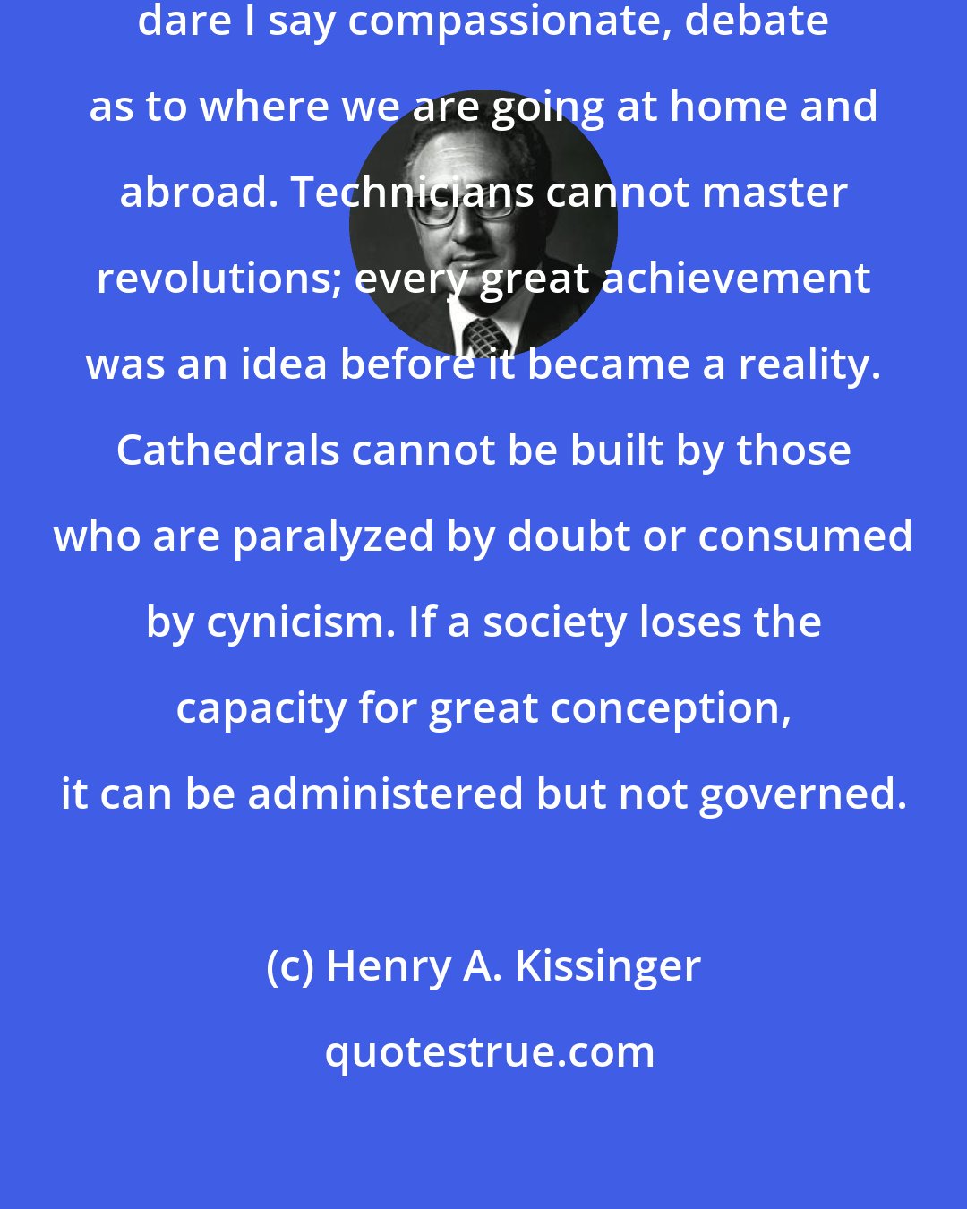 Henry A. Kissinger: Nothing is more urgent than a serious, dare I say compassionate, debate as to where we are going at home and abroad. Technicians cannot master revolutions; every great achievement was an idea before it became a reality. Cathedrals cannot be built by those who are paralyzed by doubt or consumed by cynicism. If a society loses the capacity for great conception, it can be administered but not governed.