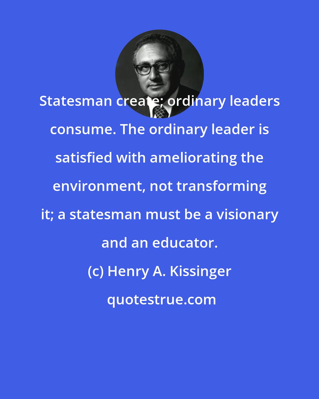 Henry A. Kissinger: Statesman create; ordinary leaders consume. The ordinary leader is satisfied with ameliorating the environment, not transforming it; a statesman must be a visionary and an educator.