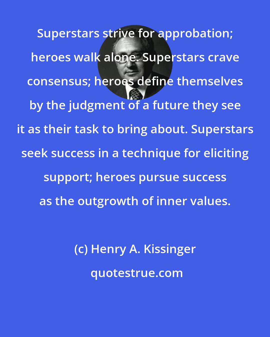 Henry A. Kissinger: Superstars strive for approbation; heroes walk alone. Superstars crave consensus; heroes define themselves by the judgment of a future they see it as their task to bring about. Superstars seek success in a technique for eliciting support; heroes pursue success as the outgrowth of inner values.