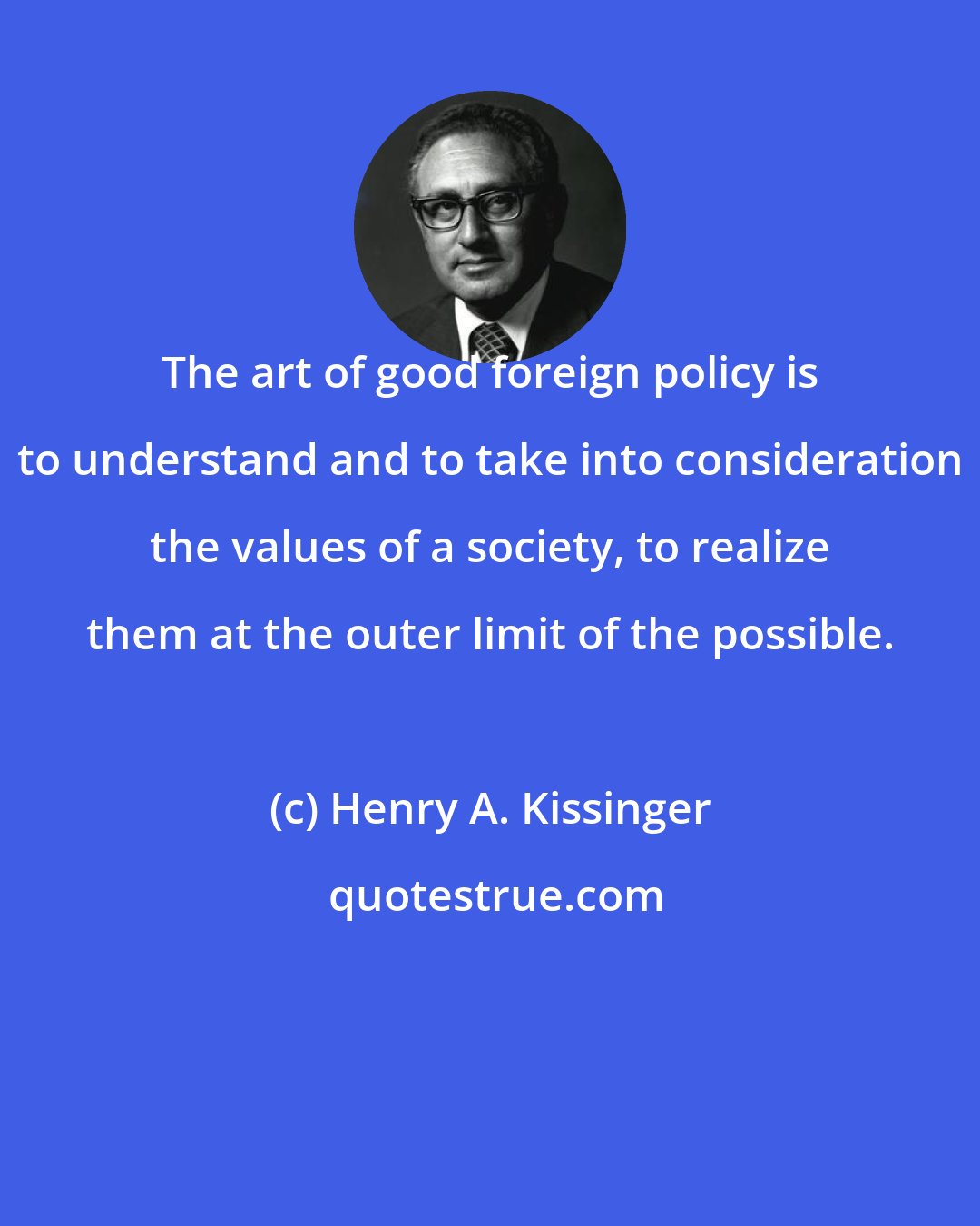 Henry A. Kissinger: The art of good foreign policy is to understand and to take into consideration the values of a society, to realize them at the outer limit of the possible.