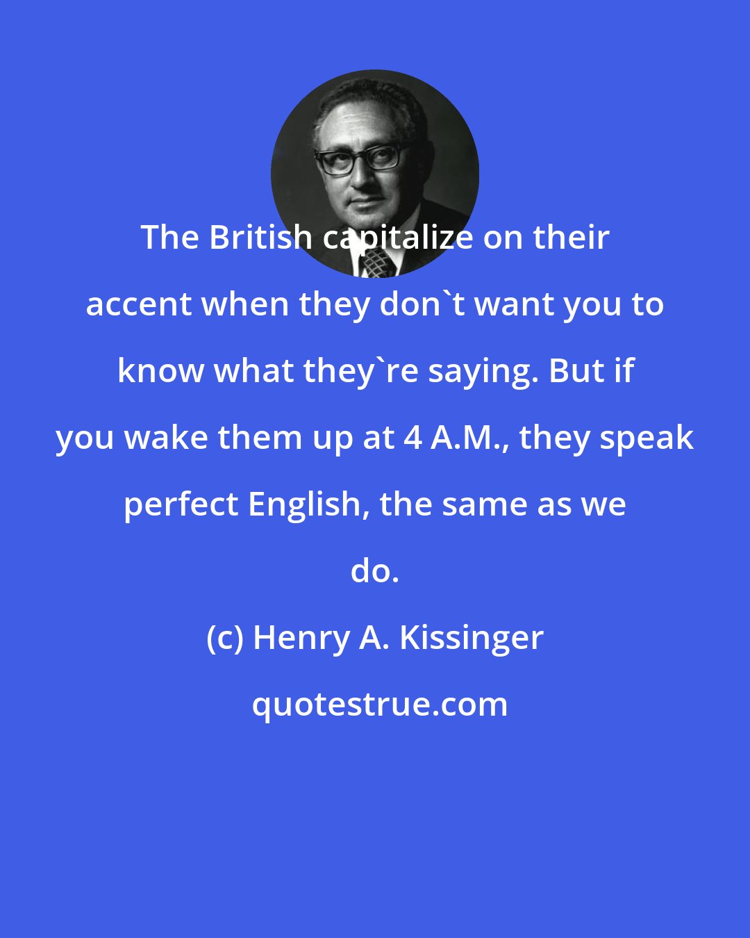 Henry A. Kissinger: The British capitalize on their accent when they don't want you to know what they're saying. But if you wake them up at 4 A.M., they speak perfect English, the same as we do.