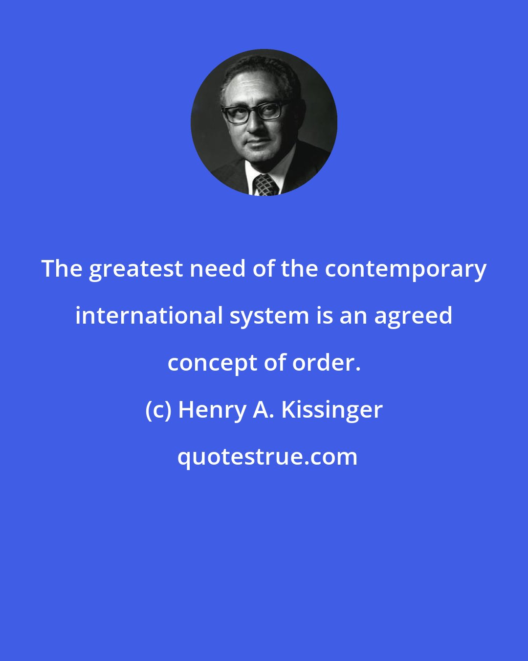 Henry A. Kissinger: The greatest need of the contemporary international system is an agreed concept of order.