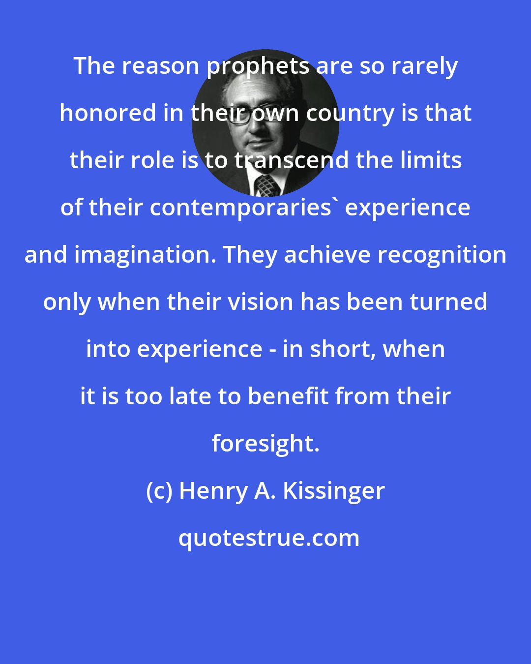 Henry A. Kissinger: The reason prophets are so rarely honored in their own country is that their role is to transcend the limits of their contemporaries' experience and imagination. They achieve recognition only when their vision has been turned into experience - in short, when it is too late to benefit from their foresight.