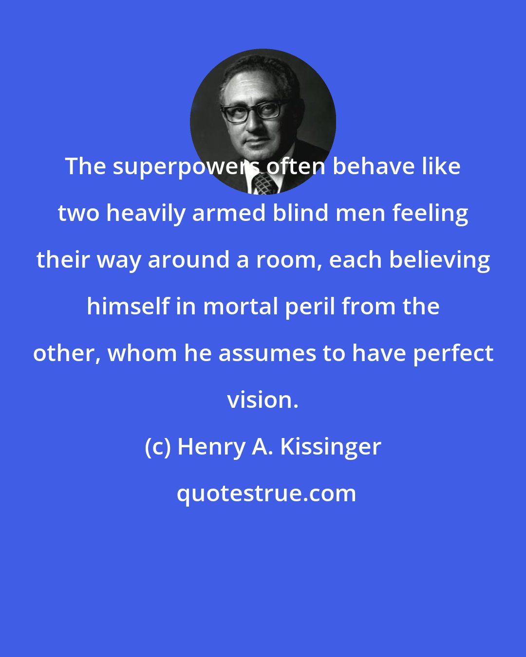 Henry A. Kissinger: The superpowers often behave like two heavily armed blind men feeling their way around a room, each believing himself in mortal peril from the other, whom he assumes to have perfect vision.