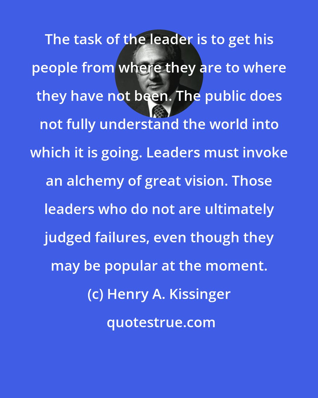 Henry A. Kissinger: The task of the leader is to get his people from where they are to where they have not been. The public does not fully understand the world into which it is going. Leaders must invoke an alchemy of great vision. Those leaders who do not are ultimately judged failures, even though they may be popular at the moment.