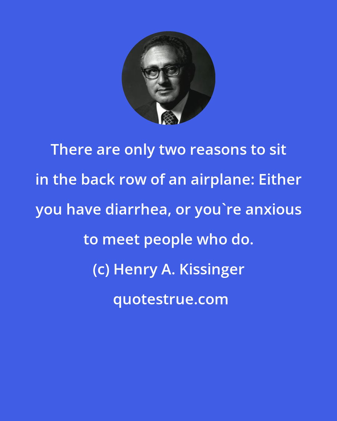 Henry A. Kissinger: There are only two reasons to sit in the back row of an airplane: Either you have diarrhea, or you're anxious to meet people who do.