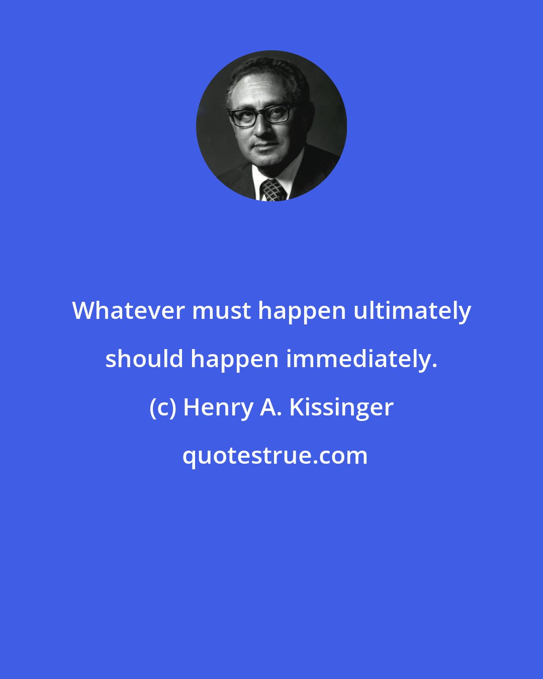 Henry A. Kissinger: Whatever must happen ultimately should happen immediately.