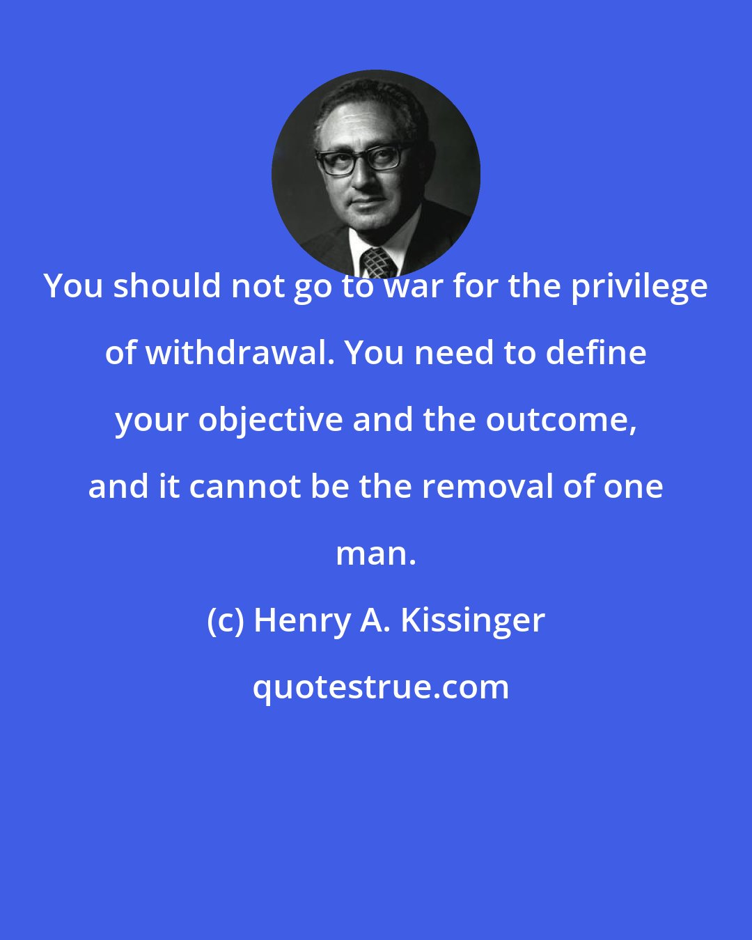 Henry A. Kissinger: You should not go to war for the privilege of withdrawal. You need to define your objective and the outcome, and it cannot be the removal of one man.