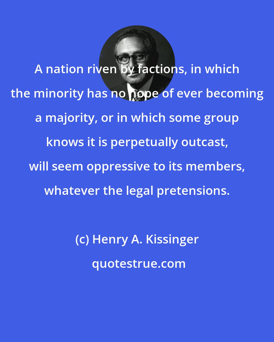 Henry A. Kissinger: A nation riven by factions, in which the minority has no hope of ever becoming a majority, or in which some group knows it is perpetually outcast, will seem oppressive to its members, whatever the legal pretensions.