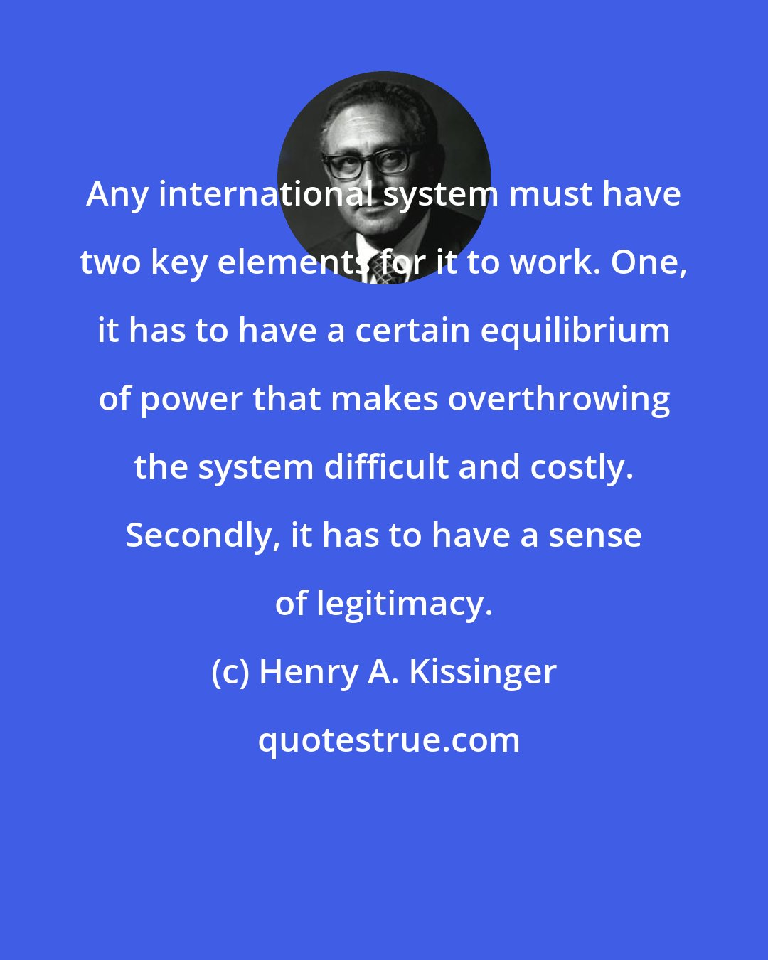 Henry A. Kissinger: Any international system must have two key elements for it to work. One, it has to have a certain equilibrium of power that makes overthrowing the system difficult and costly. Secondly, it has to have a sense of legitimacy.