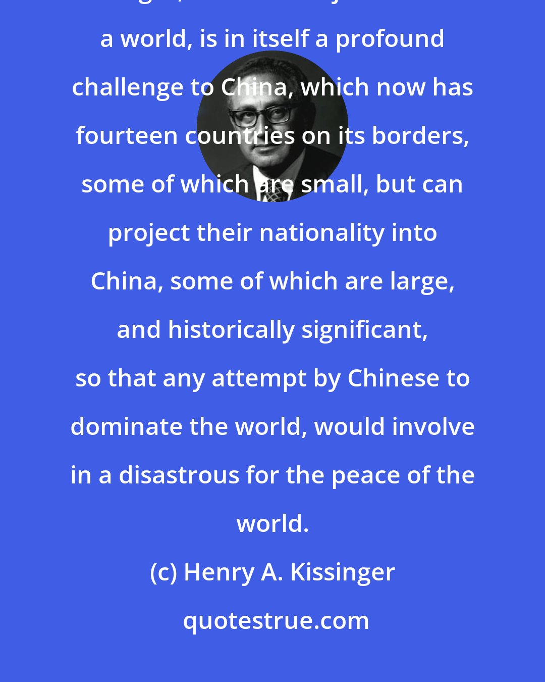 Henry A. Kissinger: China had never had to deal in a world of countries of approximately equal strength, and so to adjust to such a world, is in itself a profound challenge to China, which now has fourteen countries on its borders, some of which are small, but can project their nationality into China, some of which are large, and historically significant, so that any attempt by Chinese to dominate the world, would involve in a disastrous for the peace of the world.