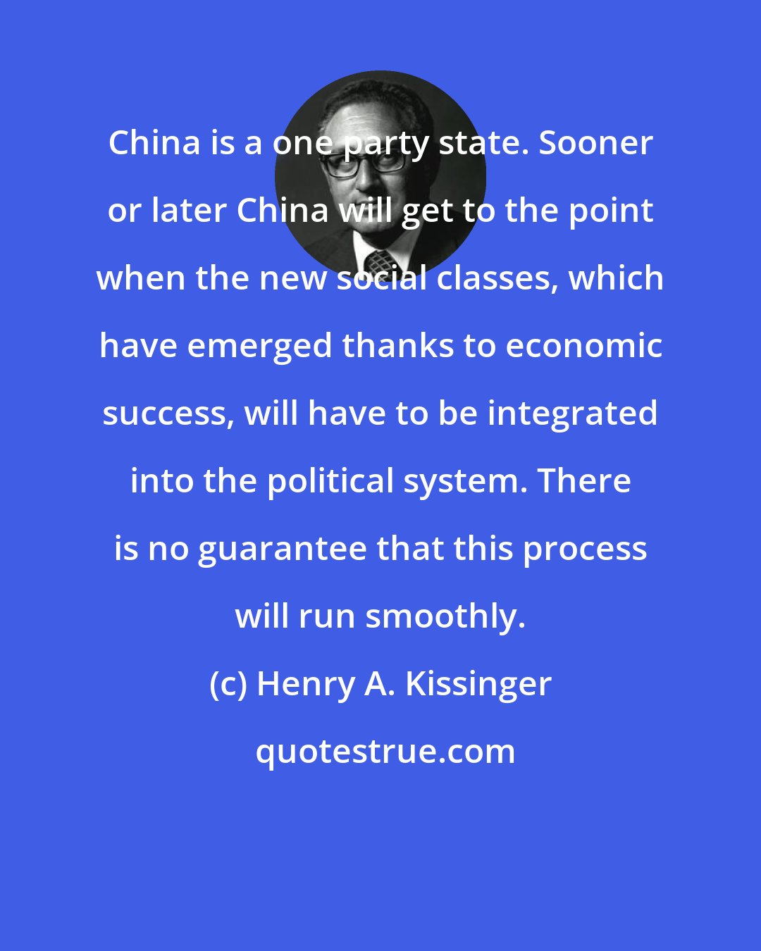 Henry A. Kissinger: China is a one party state. Sooner or later China will get to the point when the new social classes, which have emerged thanks to economic success, will have to be integrated into the political system. There is no guarantee that this process will run smoothly.