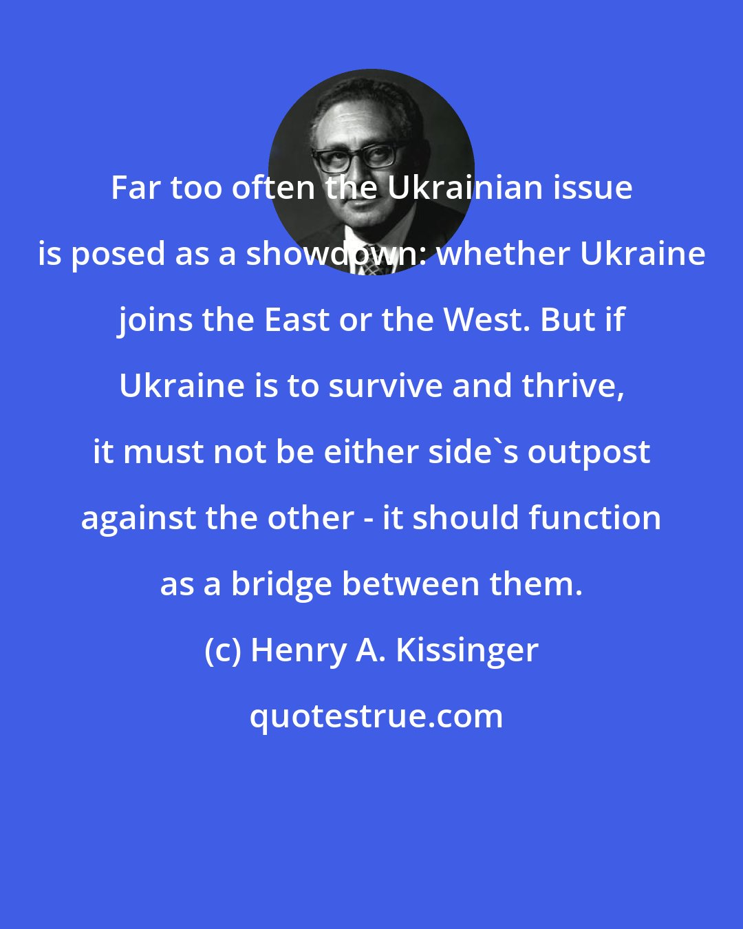 Henry A. Kissinger: Far too often the Ukrainian issue is posed as a showdown: whether Ukraine joins the East or the West. But if Ukraine is to survive and thrive, it must not be either side's outpost against the other - it should function as a bridge between them.