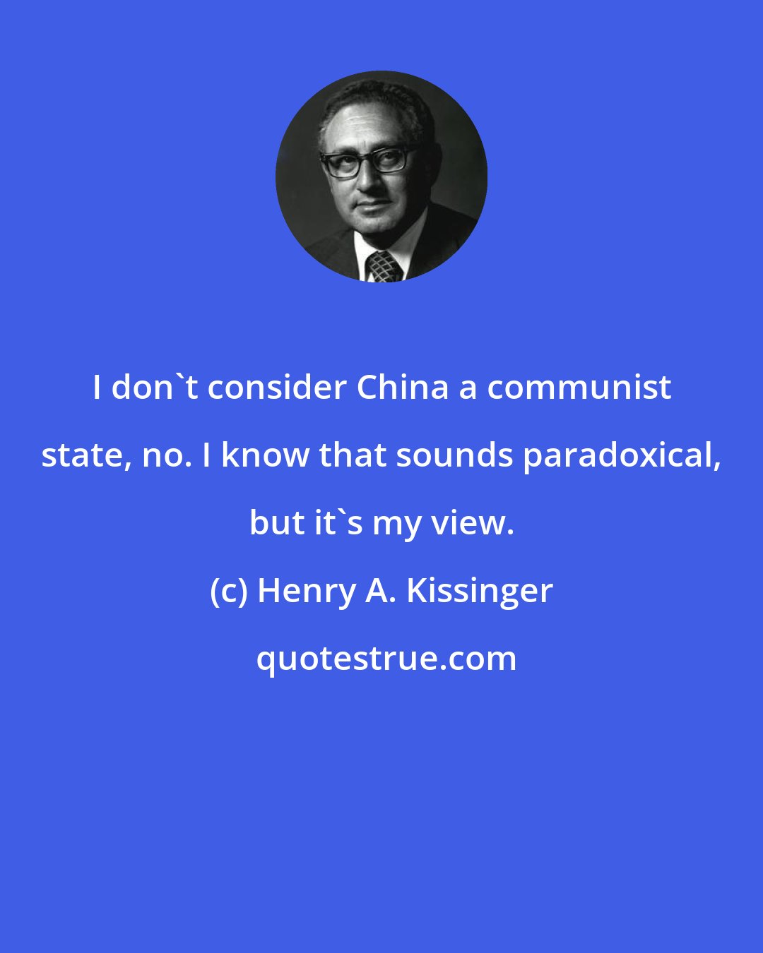 Henry A. Kissinger: I don't consider China a communist state, no. I know that sounds paradoxical, but it's my view.