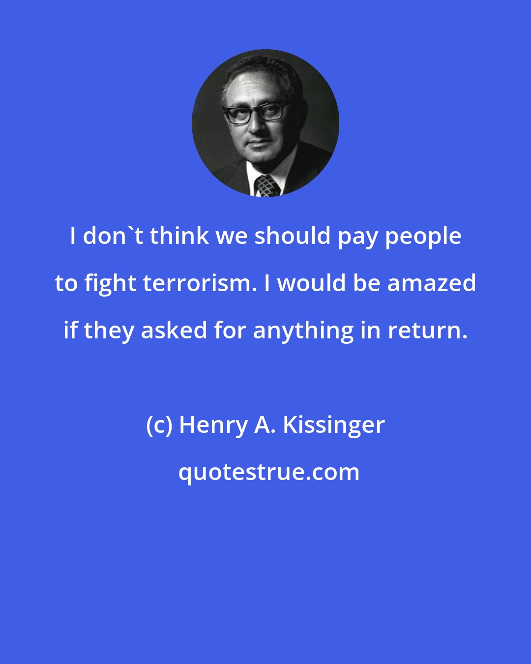 Henry A. Kissinger: I don't think we should pay people to fight terrorism. I would be amazed if they asked for anything in return.