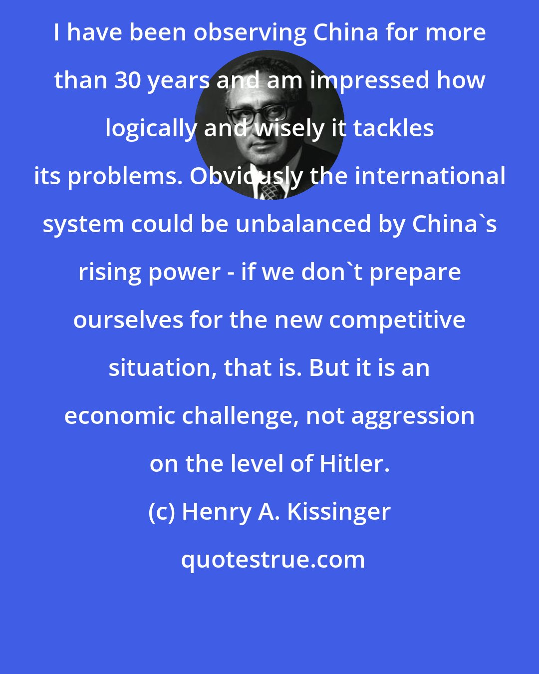 Henry A. Kissinger: I have been observing China for more than 30 years and am impressed how logically and wisely it tackles its problems. Obviously the international system could be unbalanced by China's rising power - if we don't prepare ourselves for the new competitive situation, that is. But it is an economic challenge, not aggression on the level of Hitler.