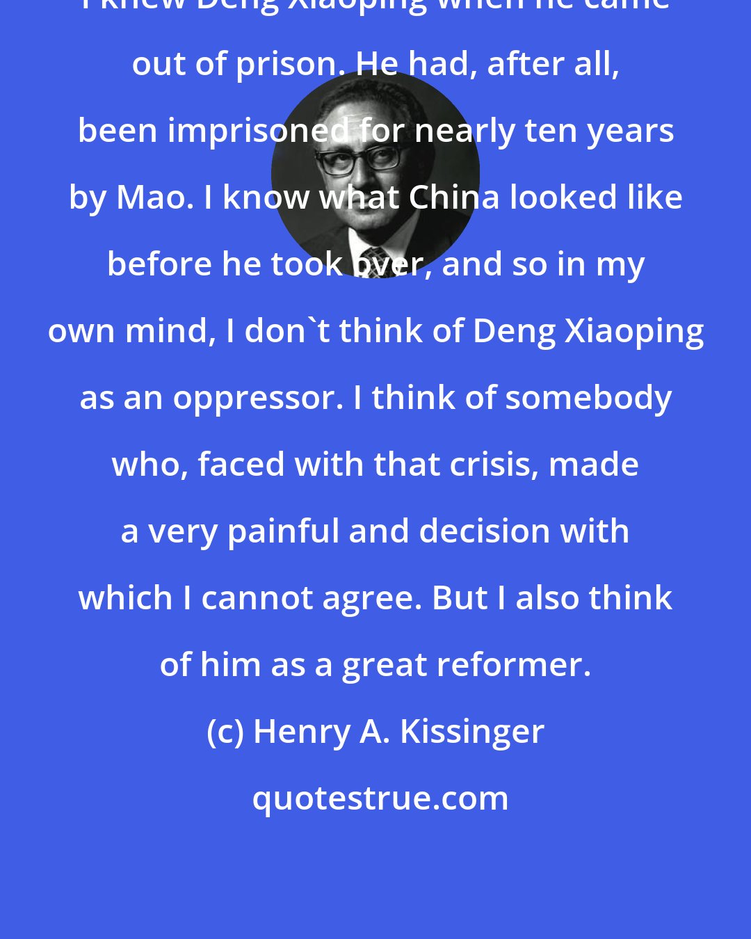 Henry A. Kissinger: I knew Deng Xiaoping when he came out of prison. He had, after all, been imprisoned for nearly ten years by Mao. I know what China looked like before he took over, and so in my own mind, I don't think of Deng Xiaoping as an oppressor. I think of somebody who, faced with that crisis, made a very painful and decision with which I cannot agree. But I also think of him as a great reformer.