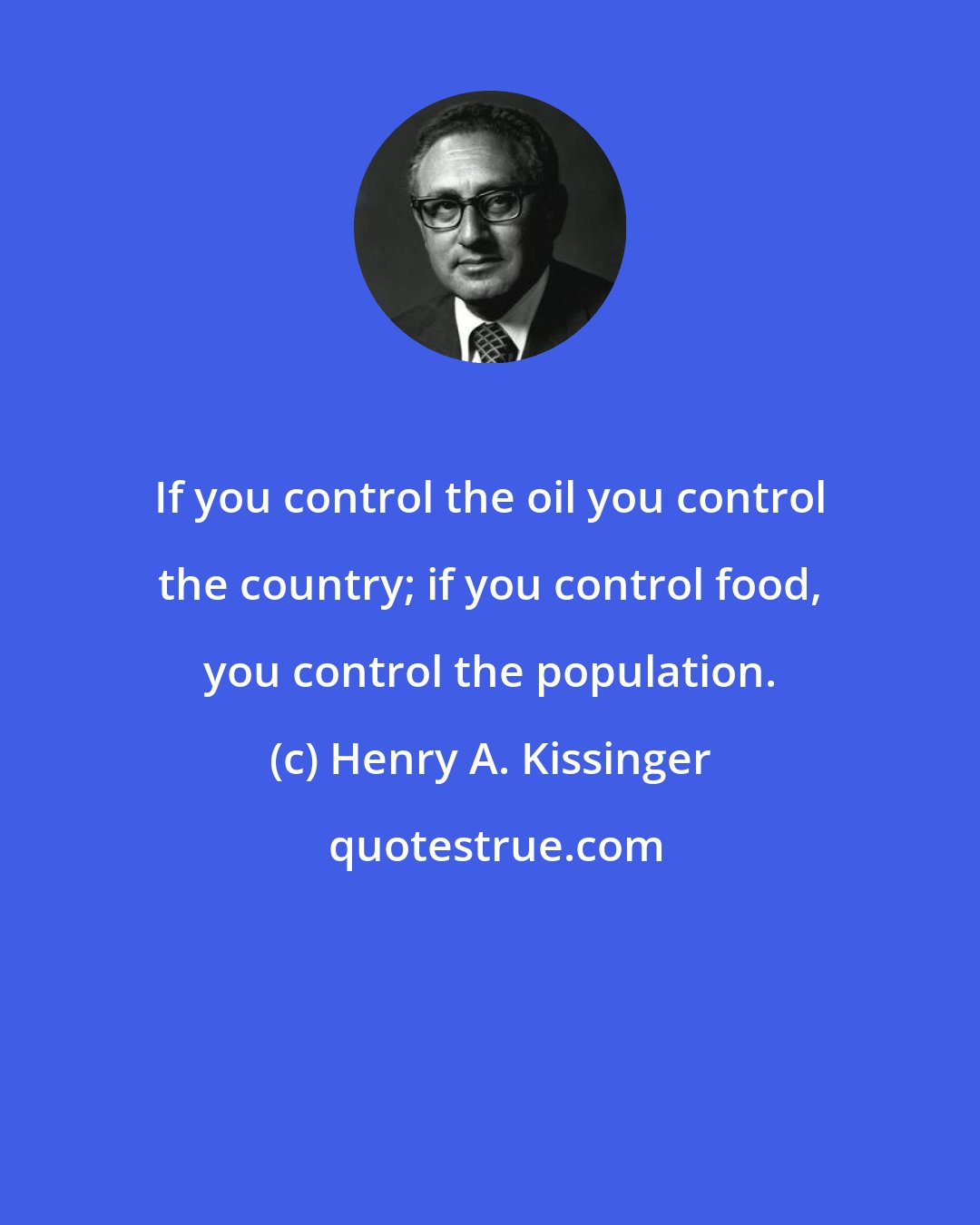 Henry A. Kissinger: If you control the oil you control the country; if you control food, you control the population.